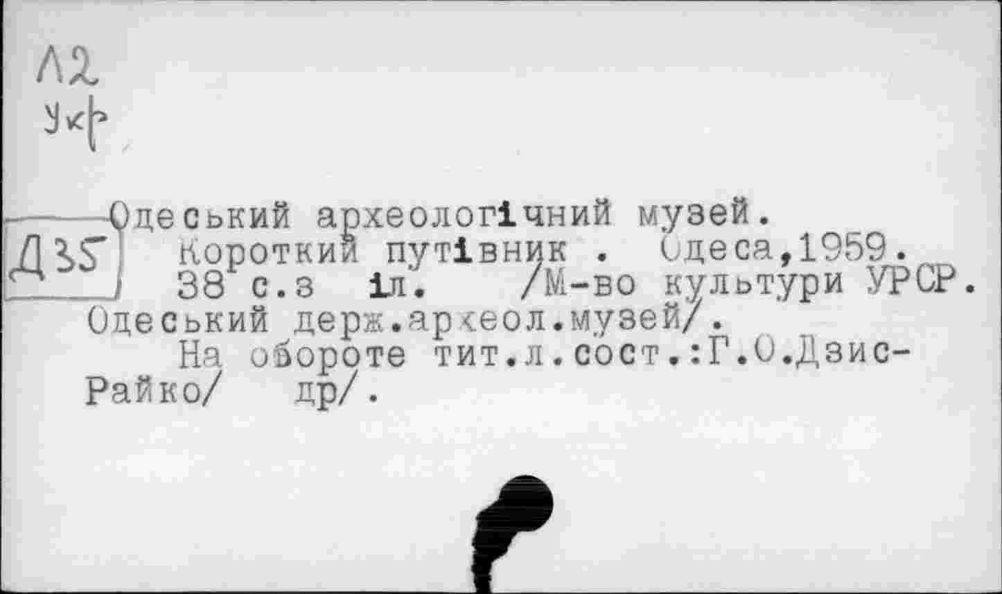 ﻿ЛІ
ч
-----Одеський археологічний музей.
/1 гг короткий путівник . Одеса,1959.
І 38 с.з іи'. /М-во культури УРСР. Одеський держ.ар<еол.музей/.
На обороте тит.л.сост.:Г.0.Дзис-Райко/ др/.